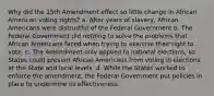 Why did the 15th Amendment effect so little change in African American voting rights? a. After years of slavery, African Americans were distrustful of the Federal Government b. The Federal Government did nothing to solve the problems that African Americans faced when trying to exercise their right to vote. c. The Amendment only applied to national elections, so States could prevent African Americans from voting in elections at the State and local levels. d. While the States worked to enforce the amendment, the Federal Government put policies in place to undermine its effectiveness.