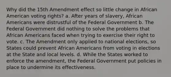 Why did the 15th Amendment effect so little change in African American voting rights? a. After years of slavery, African Americans were distrustful of the Federal Government b. The Federal Government did nothing to solve the problems that African Americans faced when trying to exercise their right to vote. c. The Amendment only applied to national elections, so States could prevent African Americans from voting in elections at the State and local levels. d. While the States worked to enforce the amendment, the Federal Government put policies in place to undermine its effectiveness.