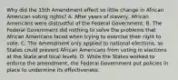 Why did the 15th Amendment effect so little change in African American voting rights? A. After years of slavery, African Americans were distrustful of the Federal Government. B. The Federal Government did nothing to solve the problems that African Americans faced when trying to exercise their right to vote. C. The Amendment only applied to national elections, so States could prevent African Americans from voting in elections at the State and local levels. D. While the States worked to enforce the amendment, the Federal Government put policies in place to undermine its effectiveness.