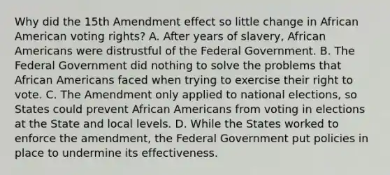 Why did the 15th Amendment effect so little change in African American voting rights? A. After years of slavery, <a href='https://www.questionai.com/knowledge/kktT1tbvGH-african-americans' class='anchor-knowledge'>african americans</a> were distrustful of the Federal Government. B. The Federal Government did nothing to solve the problems that African Americans faced when trying to exercise their right to vote. C. The Amendment only applied to national elections, so States could prevent African Americans from voting in elections at the State and local levels. D. While the States worked to enforce the amendment, the Federal Government put policies in place to undermine its effectiveness.