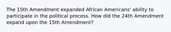 The 15th Amendment expanded African Americans' ability to participate in the political process. How did the 24th Amendment expand upon the 15th Amendment?