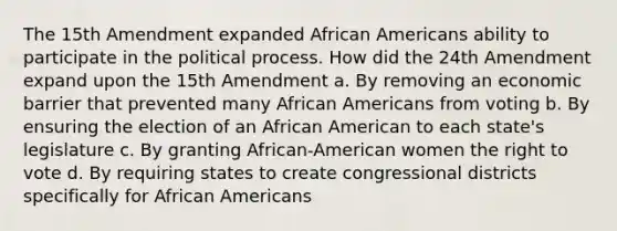 The 15th Amendment expanded African Americans ability to participate in the political process. How did the 24th Amendment expand upon the 15th Amendment a. By removing an economic barrier that prevented many African Americans from voting b. By ensuring the election of an African American to each state's legislature c. By granting African-American women the right to vote d. By requiring states to create congressional districts specifically for African Americans