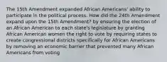 The 15th Amendment expanded African Americans' ability to participate in the political process. How did the 24th Amendment expand upon the 15th Amendment? by ensuring the election of an African American to each state's legislature by granting African American women the right to vote by requiring states to create congressional districts specifically for African Americans by removing an economic barrier that prevented many African Americans from voting