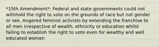 *15th Amendment*: Federal and state governments could not withhold the right to vote on the grounds of race but not gender or sex. Angered feminist activists by extending the franchise to all men irrespective of wealth, ethnicity or education whilst failing to establish the right to vote even for wealthy and well educated women