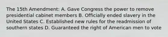 The 15th Amendment: A. Gave Congress the power to remove presidential cabinet members B. Officially ended slavery in the United States C. Established new rules for the readmission of southern states D. Guaranteed the right of American men to vote