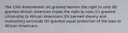 The 15th Amendment (A) granted women the right to vote (B) granted African American males the right to vote (C) granted citizenship to African Americans (D) banned slavery and involuntary servitude (E) granted equal protection of the laws to African Americans