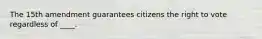 The 15th amendment guarantees citizens the right to vote regardless of ____.