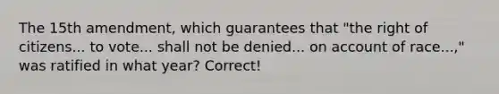 The 15th amendment, which guarantees that "the right of citizens... to vote... shall not be denied... on account of race...," was ratified in what year? Correct!