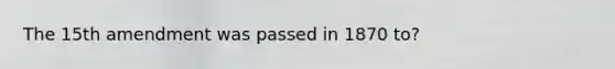 The 15th amendment was passed in 1870 to?