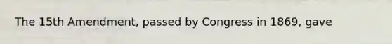The 15th Amendment, passed by Congress in 1869, gave