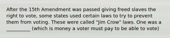 After the 15th Amendment was passed giving freed slaves the right to vote, some states used certain laws to try to prevent them from voting. These were called "Jim Crow" laws. One was a __________ (which is money a voter must pay to be able to vote)