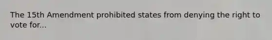 The 15th Amendment prohibited states from denying the right to vote for...