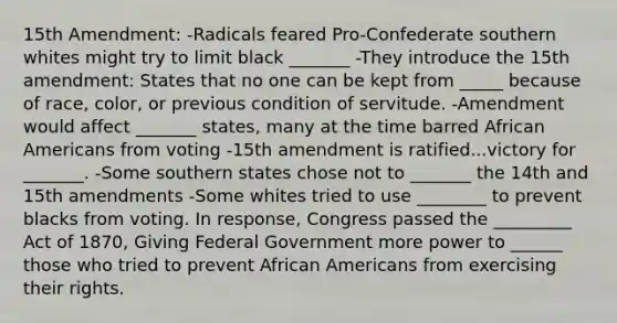 15th Amendment: -Radicals feared Pro-Confederate southern whites might try to limit black _______ -They introduce the 15th amendment: States that no one can be kept from _____ because of race, color, or previous condition of servitude. -Amendment would affect _______ states, many at the time barred African Americans from voting -15th amendment is ratified...victory for _______. -Some southern states chose not to _______ the 14th and 15th amendments -Some whites tried to use ________ to prevent blacks from voting. In response, Congress passed the _________ Act of 1870, Giving Federal Government more power to ______ those who tried to prevent African Americans from exercising their rights.