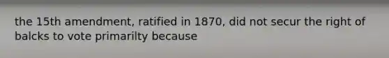 the 15th amendment, ratified in 1870, did not secur the right of balcks to vote primarilty because