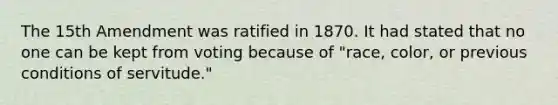 The 15th Amendment was ratified in 1870. It had stated that no one can be kept from voting because of "race, color, or previous conditions of servitude."