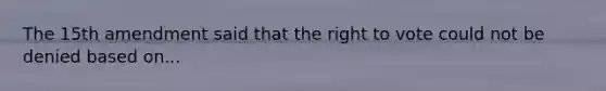 The 15th amendment said that the right to vote could not be denied based on...