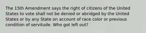 The 15th Amendment says the right of citizens of the United States to vote shall not be denied or abridged by the United States or by any State on account of race color or previous condition of servitude. Who got left out?