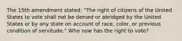 The 15th amendment stated: "The right of citizens of the United States to vote shall not be denied or abridged by the United States or by any state on account of race, color, or previous condition of servitude." Who now has the right to vote?