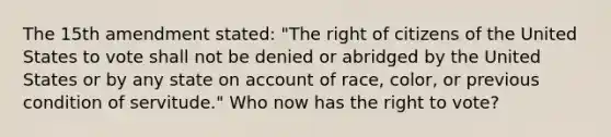 The 15th amendment stated: "The right of citizens of the United States to vote shall not be denied or abridged by the United States or by any state on account of race, color, or previous condition of servitude." Who now has the right to vote?