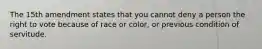 The 15th amendment states that you cannot deny a person the right to vote because of race or color, or previous condition of servitude.