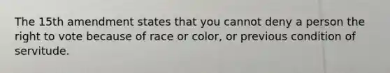 The 15th amendment states that you cannot deny a person the right to vote because of race or color, or previous condition of servitude.