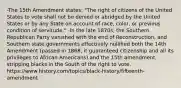 -The 15th Amendment states: "The right of citizens of the United States to vote shall not be denied or abridged by the United States or by any State on account of race, color, or previous condition of servitude." -In the late 1870s, the Southern Republican Party vanished with the end of Reconstruction, and Southern state governments effectively nullified both the 14th Amendment (passed in 1868, it guaranteed citizenship and all its privileges to African Americans) and the 15th amendment, stripping blacks in the South of the right to vote. https://www.history.com/topics/black-history/fifteenth-amendment