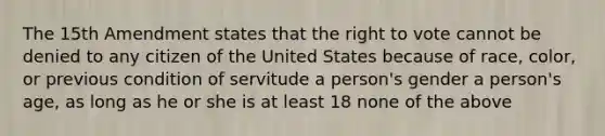 The 15th Amendment states that <a href='https://www.questionai.com/knowledge/kr9tEqZQot-the-right-to-vote' class='anchor-knowledge'>the right to vote</a> cannot be denied to any citizen of the United States because of race, color, or previous condition of servitude a person's gender a person's age, as long as he or she is at least 18 none of the above