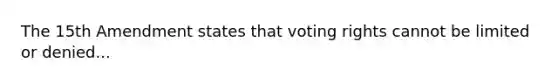 The 15th Amendment states that voting rights cannot be limited or denied...