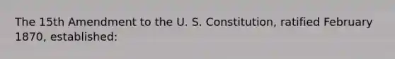 The 15th Amendment to the U. S. Constitution, ratified February 1870, established: