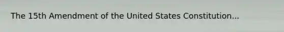 The 15th Amendment of the United States Constitution...