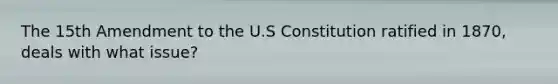 The 15th Amendment to the U.S Constitution ratified in 1870, deals with what issue?