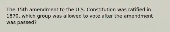 The 15th amendment to the U.S. Constitution was ratified in 1870, which group was allowed to vote after the amendment was passed?