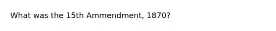 What was the 15th Ammendment, 1870?