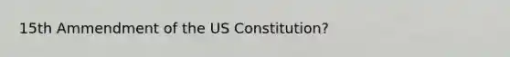 15th Ammendment of the US Constitution?