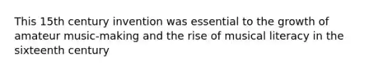 This 15th century invention was essential to the growth of amateur music-making and the rise of musical literacy in the sixteenth century