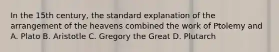 In the 15th century, the standard explanation of the arrangement of the heavens combined the work of Ptolemy and A. Plato B. Aristotle C. Gregory the Great D. Plutarch