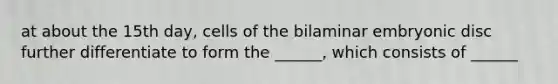 at about the 15th day, cells of the bilaminar embryonic disc further differentiate to form the ______, which consists of ______