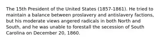 The 15th President of the United States (1857-1861). He tried to maintain a balance between proslavery and antislavery factions, but his moderate views angered radicals in both North and South, and he was unable to forestall the secession of South Carolina on December 20, 1860.