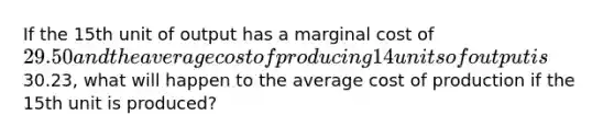 If the 15th unit of output has a marginal cost of 29.50 and the average cost of producing 14 units of output is30.23, what will happen to the average cost of production if the 15th unit is produced?