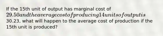 If the 15th unit of output has marginal cost of 29.50 and the average cost of producing 14 units of output is30.23, what will happen to the average cost of production if the 15th unit is produced?