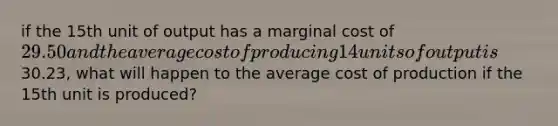 if the 15th unit of output has a marginal cost of 29.50 and the average cost of producing 14 units of output is30.23, what will happen to the average cost of production if the 15th unit is produced?