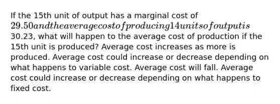 If the 15th unit of output has a marginal cost of 29.50 and the average cost of producing 14 units of output is30.23, what will happen to the average cost of production if the 15th unit is produced? Average cost increases as more is produced. Average cost could increase or decrease depending on what happens to variable cost. Average cost will fall. Average cost could increase or decrease depending on what happens to fixed cost.