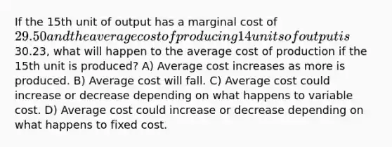 If the 15th unit of output has a marginal cost of 29.50 and the average cost of producing 14 units of output is30.23, what will happen to the average cost of production if the 15th unit is produced? A) Average cost increases as more is produced. B) Average cost will fall. C) Average cost could increase or decrease depending on what happens to variable cost. D) Average cost could increase or decrease depending on what happens to fixed cost.