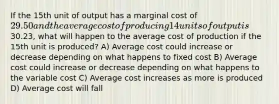 If the 15th unit of output has a marginal cost of 29.50 and the average cost of producing 14 units of output is30.23, what will happen to the average cost of production if the 15th unit is produced? A) Average cost could increase or decrease depending on what happens to fixed cost B) Average cost could increase or decrease depending on what happens to the variable cost C) Average cost increases as more is produced D) Average cost will fall