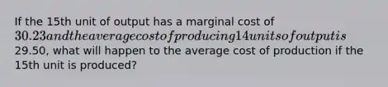 If the 15th unit of output has a marginal cost of 30.23 and the average cost of producing 14 units of output is29.50, what will happen to the average cost of production if the 15th unit is produced?