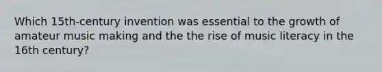 Which 15th-century invention was essential to the growth of amateur music making and the the rise of music literacy in the 16th century?