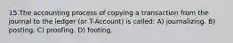 15.The accounting process of copying a transaction from the journal to the ledger (or T-Account) is called: A) journalizing. B) posting. C) proofing. D) footing.