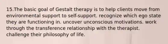 15.The basic goal of Gestalt therapy is to help clients move from environmental support to self-support. recognize which ego state they are functioning in. uncover unconscious motivations. work through the transference relationship with the therapist. challenge their philosophy of life.