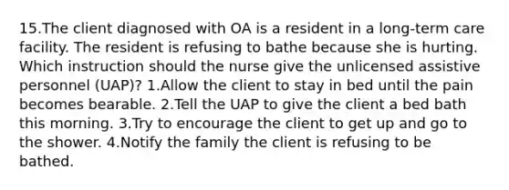 15.The client diagnosed with OA is a resident in a long-term care facility. The resident is refusing to bathe because she is hurting. Which instruction should the nurse give the unlicensed assistive personnel (UAP)? 1.Allow the client to stay in bed until the pain becomes bearable. 2.Tell the UAP to give the client a bed bath this morning. 3.Try to encourage the client to get up and go to the shower. 4.Notify the family the client is refusing to be bathed.