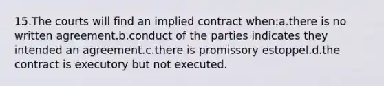 15.The courts will find an implied contract when:a.there is no written agreement.b.conduct of the parties indicates they intended an agreement.c.there is promissory estoppel.d.the contract is executory but not executed.